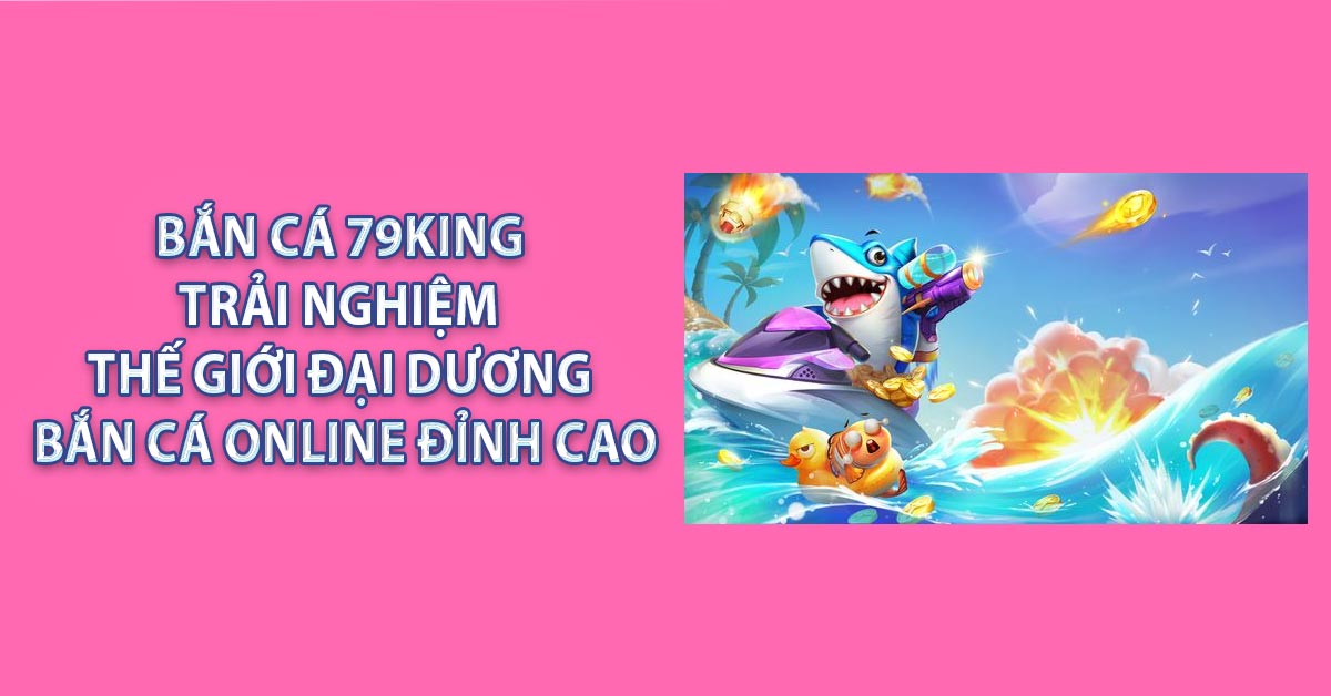 Bắn Cá 79KING – Trải Nghiệm Thế Giới Đại Dương Bắn Cá online Đỉnh Cao